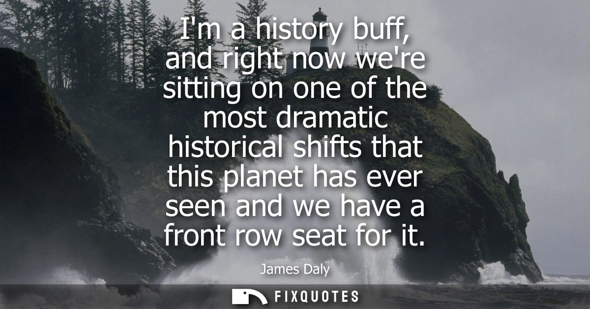 Im a history buff, and right now were sitting on one of the most dramatic historical shifts that this planet has ever se