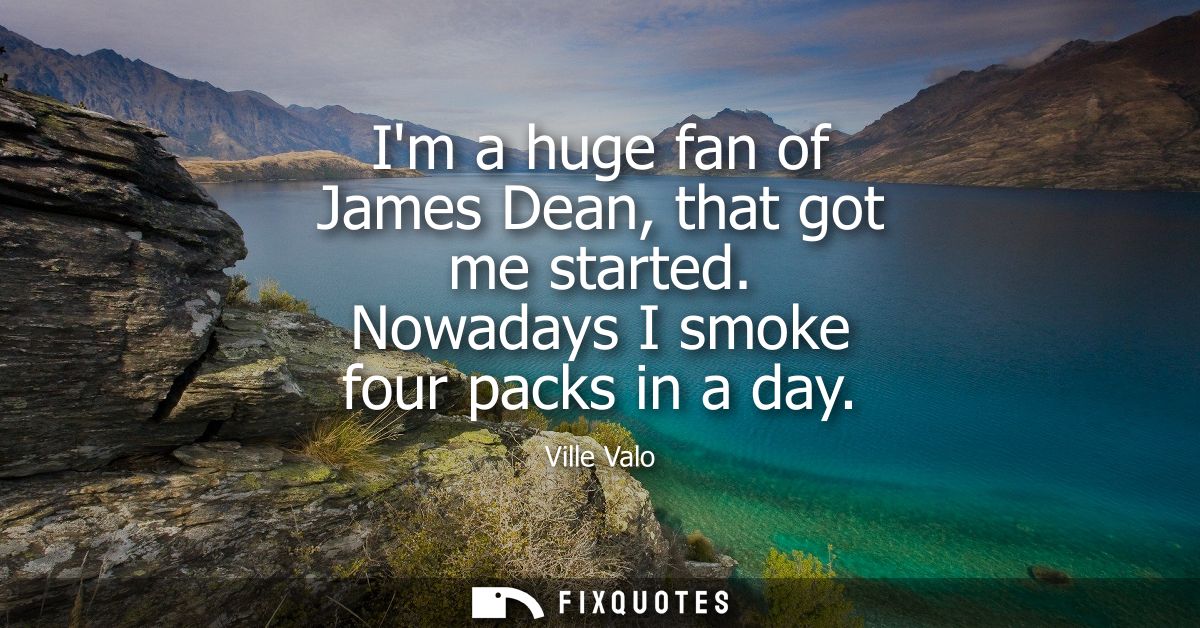 Im a huge fan of James Dean, that got me started. Nowadays I smoke four packs in a day