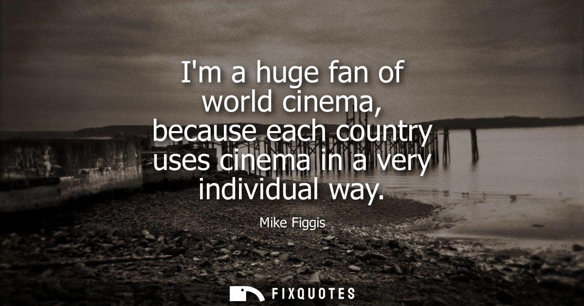 Im a huge fan of world cinema, because each country uses cinema in a very individual way