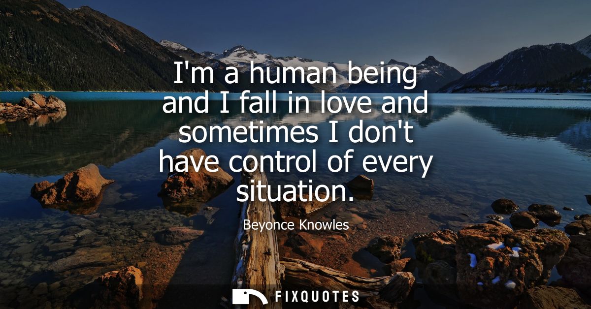 Im a human being and I fall in love and sometimes I dont have control of every situation