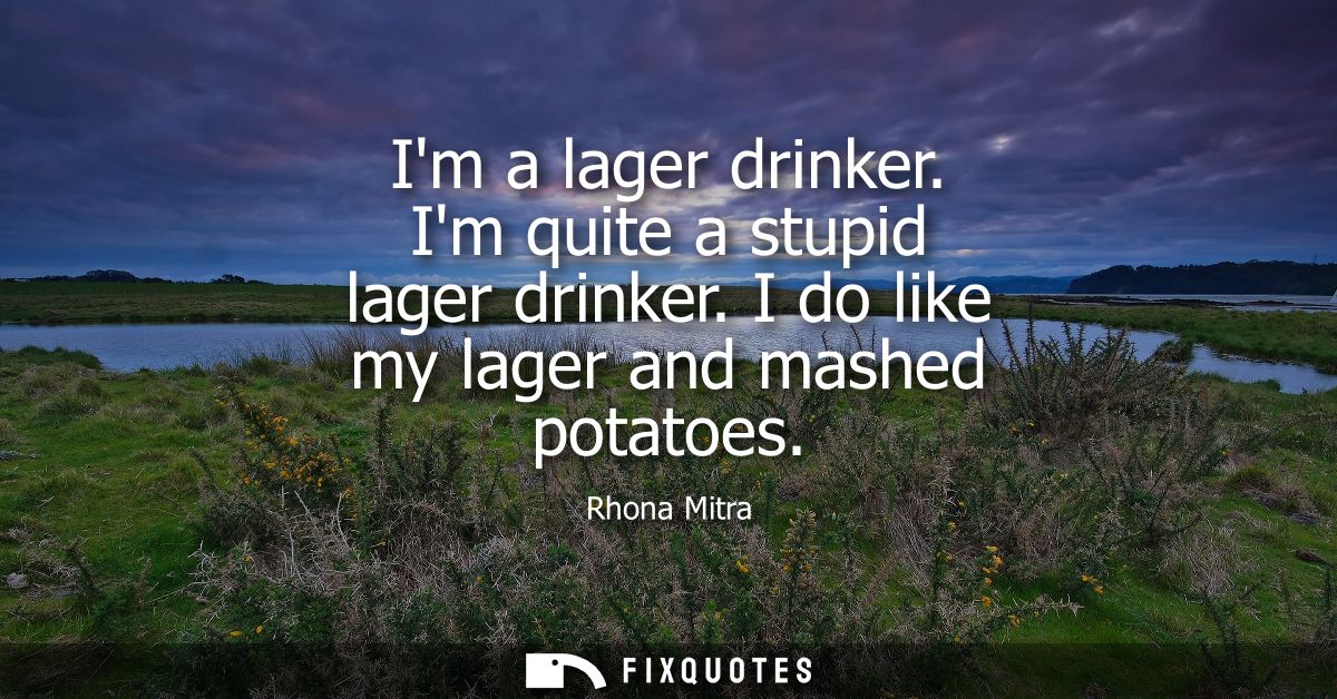 Im a lager drinker. Im quite a stupid lager drinker. I do like my lager and mashed potatoes
