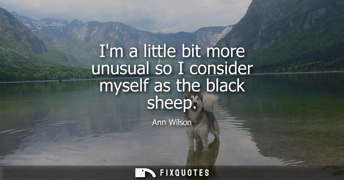 Im a little bit more unusual so I consider myself as the black sheep
