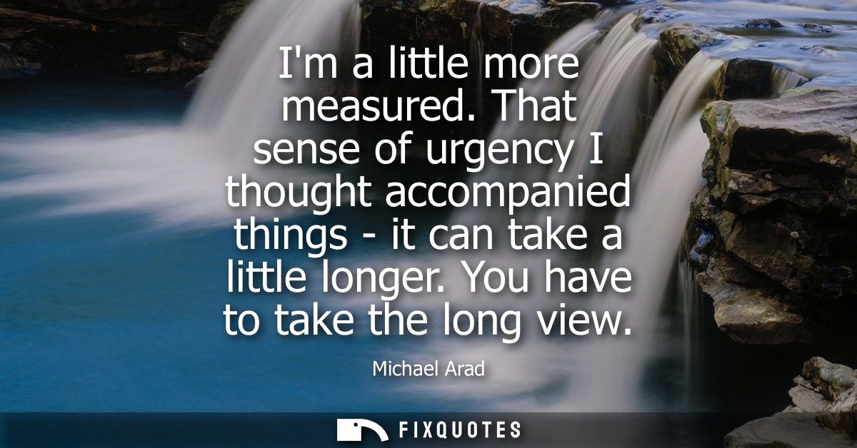Im a little more measured. That sense of urgency I thought accompanied things - it can take a little longer. You have to