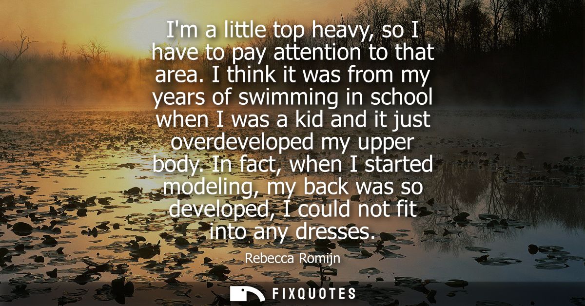 Im a little top heavy, so I have to pay attention to that area. I think it was from my years of swimming in school when 