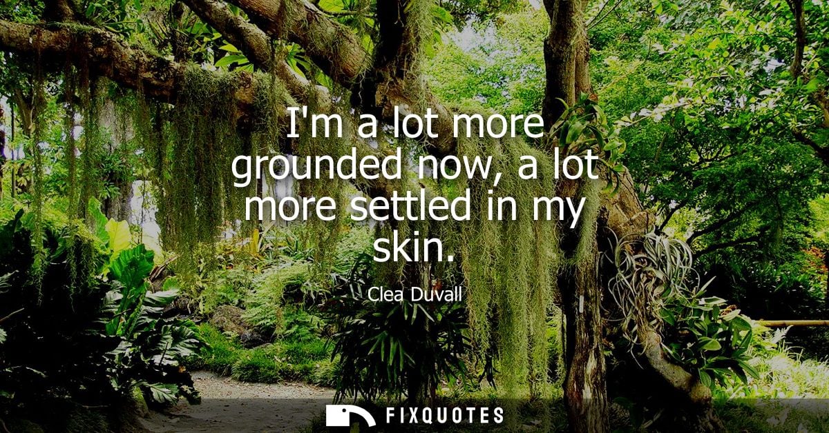 Im a lot more grounded now, a lot more settled in my skin