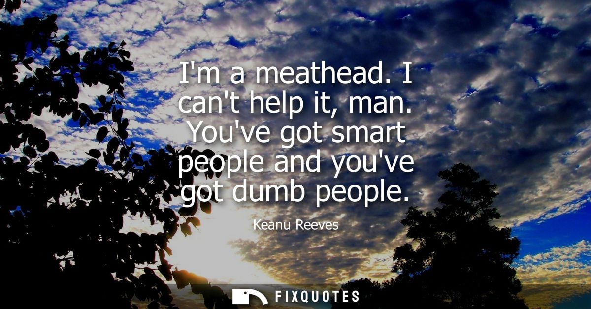 Im a meathead. I cant help it, man. Youve got smart people and youve got dumb people