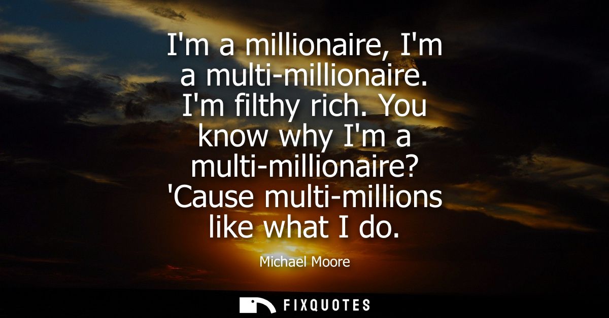 Im a millionaire, Im a multi-millionaire. Im filthy rich. You know why Im a multi-millionaire? Cause multi-millions like