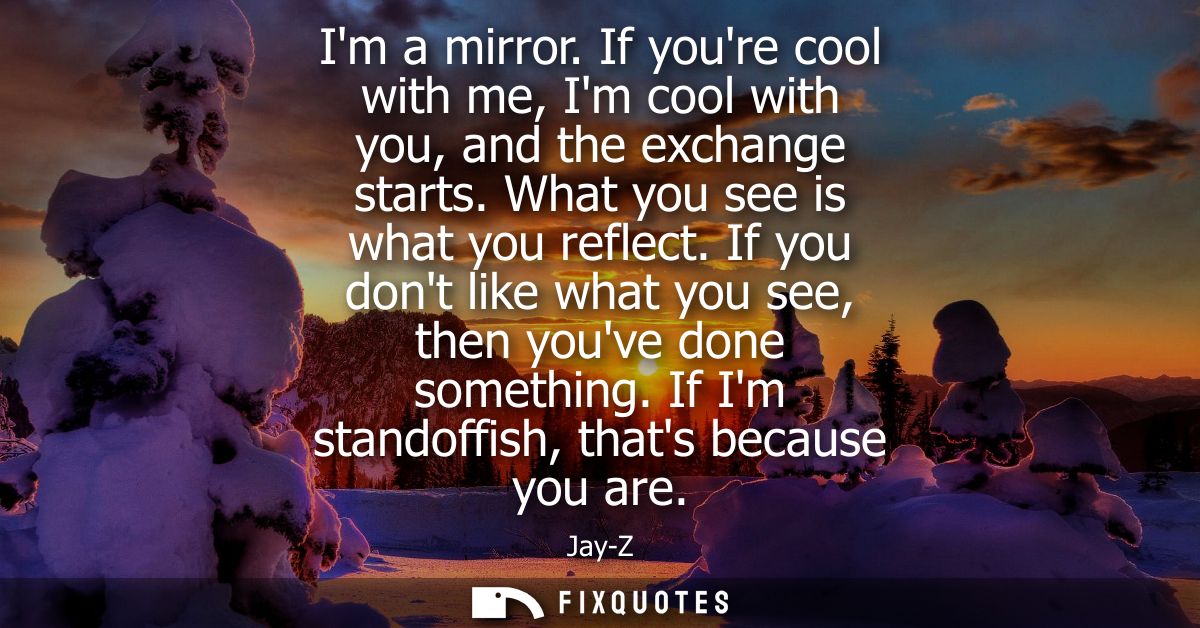 Im a mirror. If youre cool with me, Im cool with you, and the exchange starts. What you see is what you reflect.