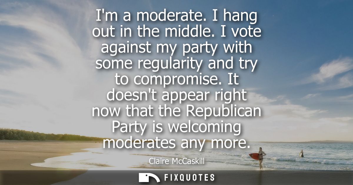 Im a moderate. I hang out in the middle. I vote against my party with some regularity and try to compromise.