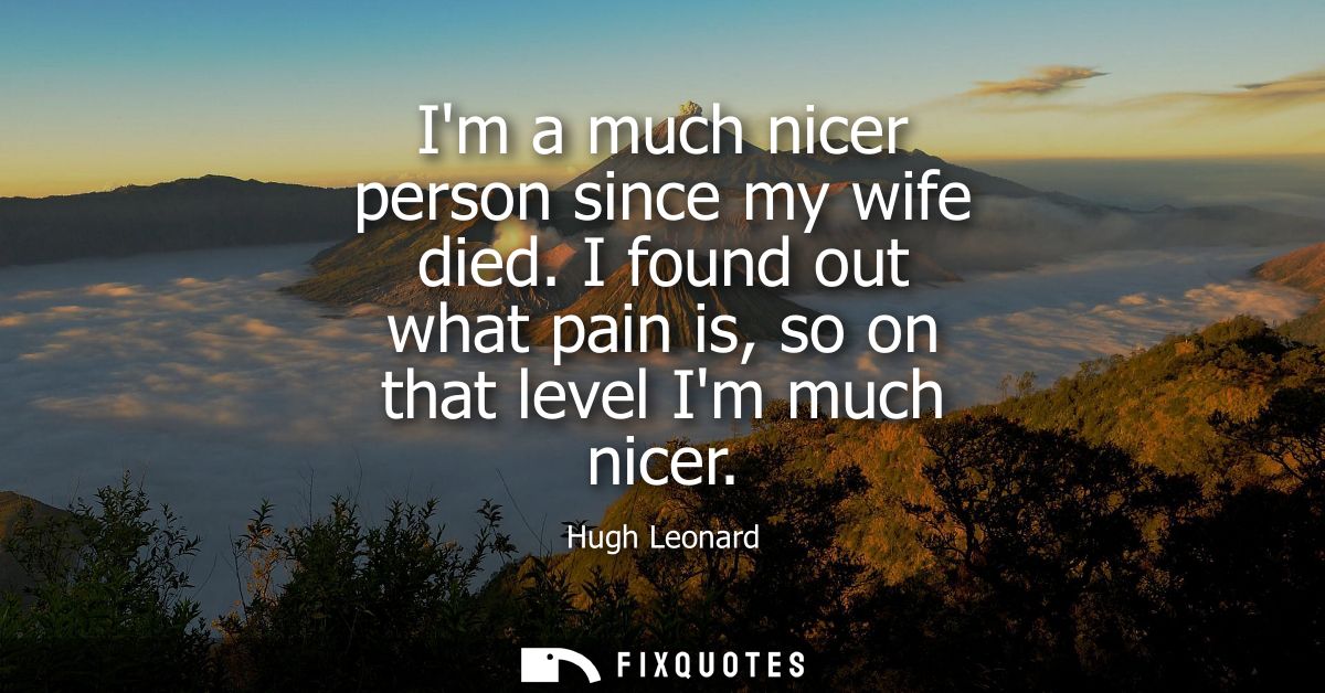 Im a much nicer person since my wife died. I found out what pain is, so on that level Im much nicer