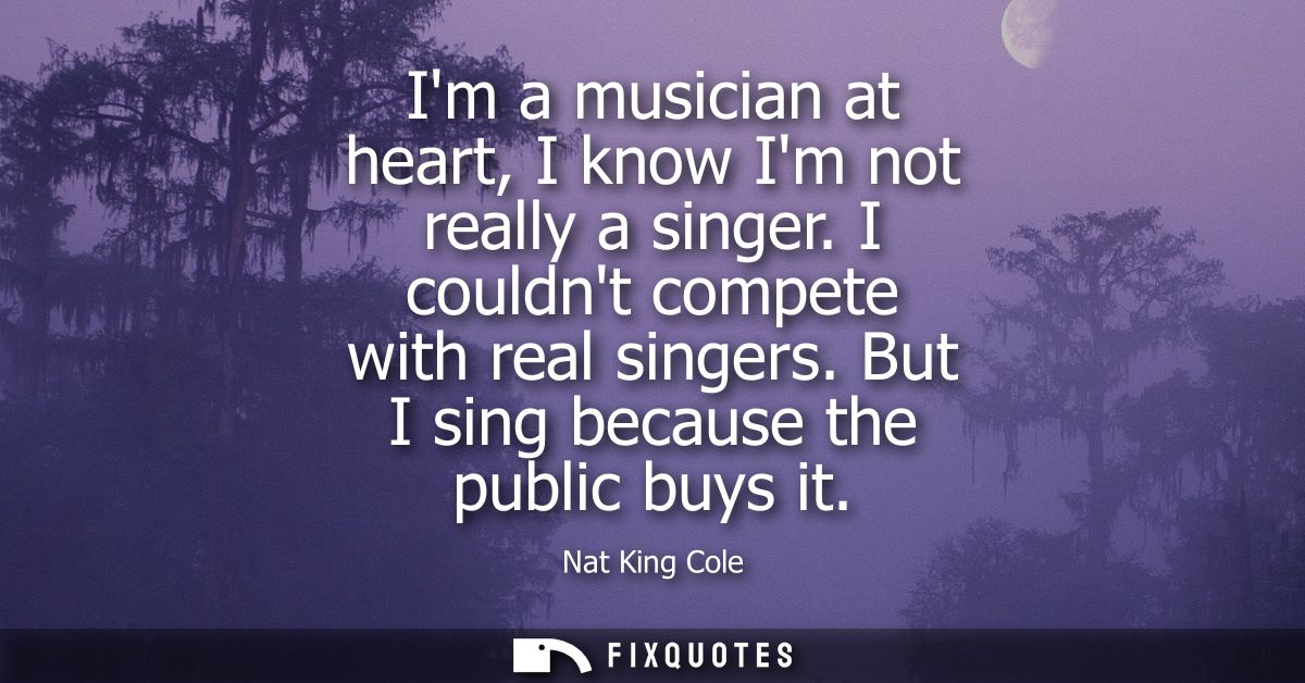Im a musician at heart, I know Im not really a singer. I couldnt compete with real singers. But I sing because the publi