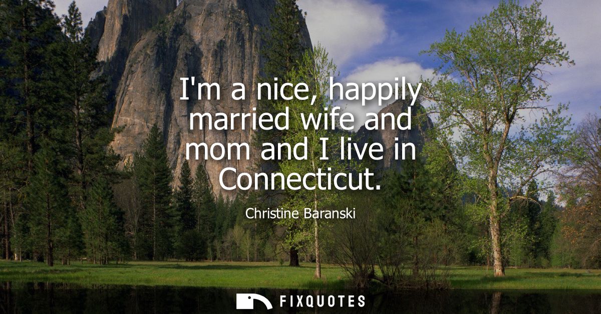 Im a nice, happily married wife and mom and I live in Connecticut