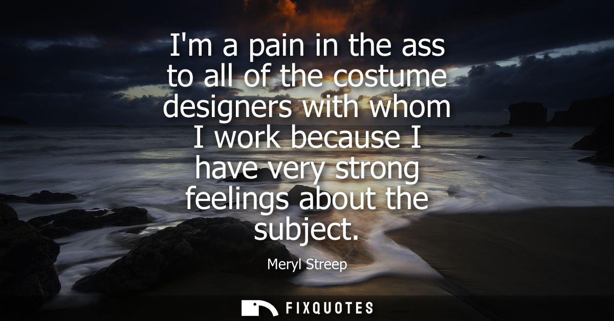 Im a pain in the ass to all of the costume designers with whom I work because I have very strong feelings about the subj