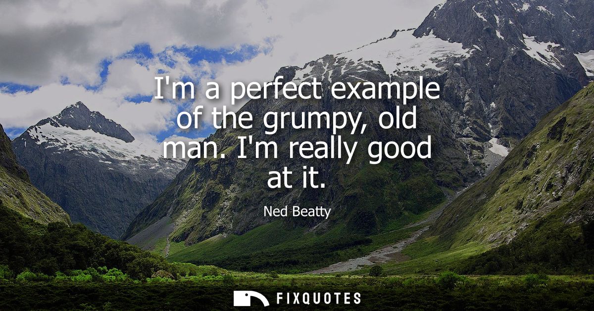 Im a perfect example of the grumpy, old man. Im really good at it