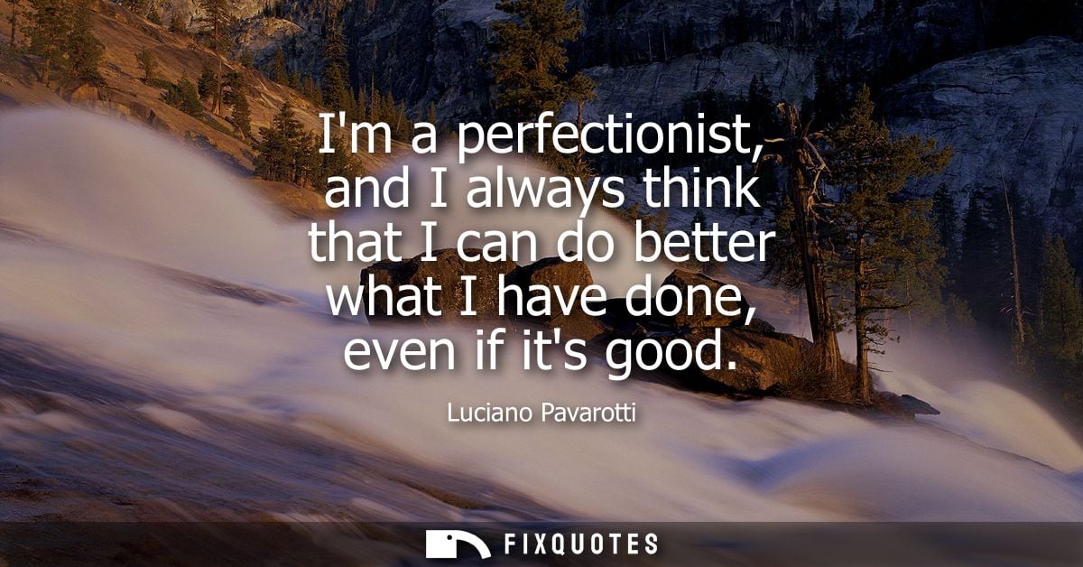 Im a perfectionist, and I always think that I can do better what I have done, even if its good