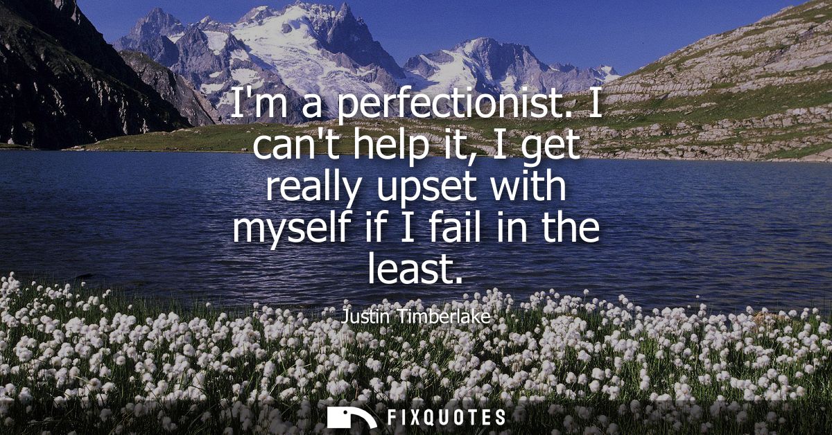 Im a perfectionist. I cant help it, I get really upset with myself if I fail in the least