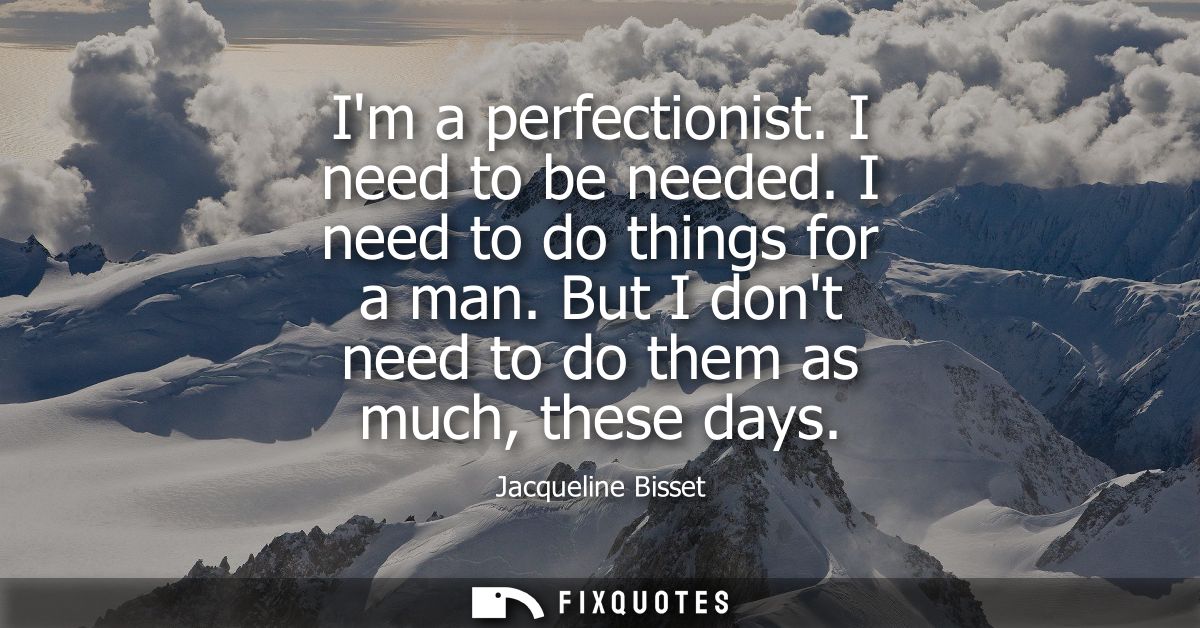 Im a perfectionist. I need to be needed. I need to do things for a man. But I dont need to do them as much, these days