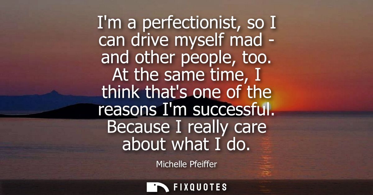 Im a perfectionist, so I can drive myself mad - and other people, too. At the same time, I think thats one of the reason