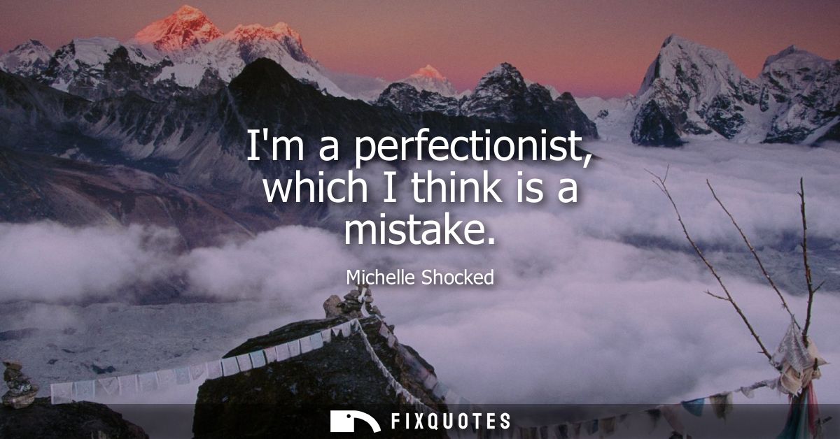 Im a perfectionist, which I think is a mistake