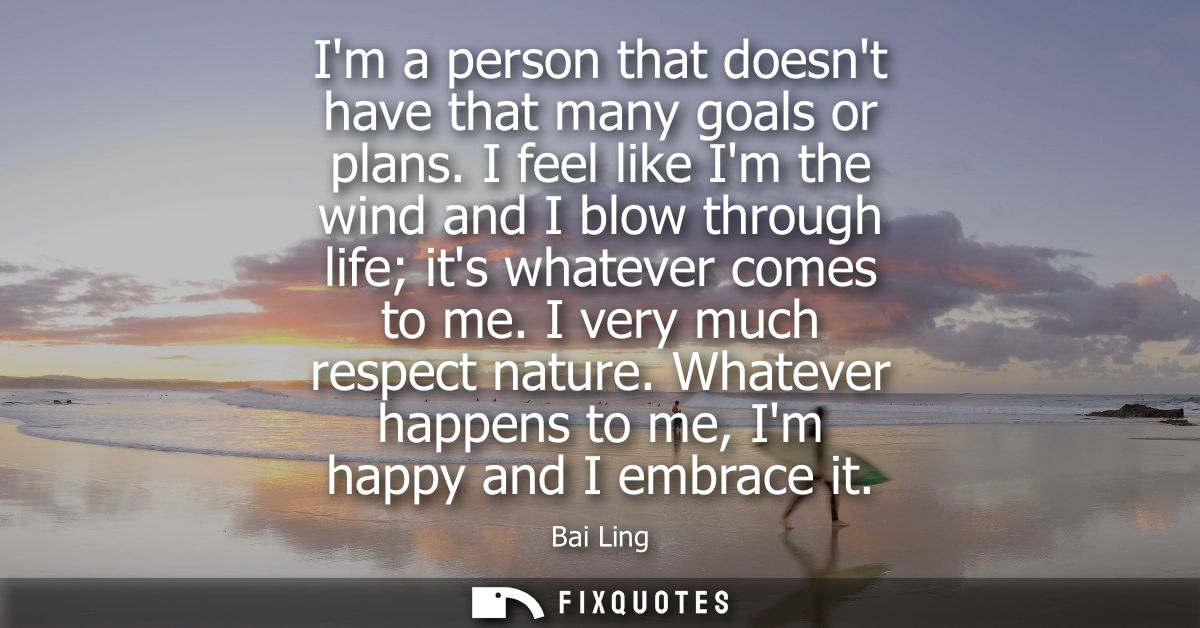 Im a person that doesnt have that many goals or plans. I feel like Im the wind and I blow through life its whatever come