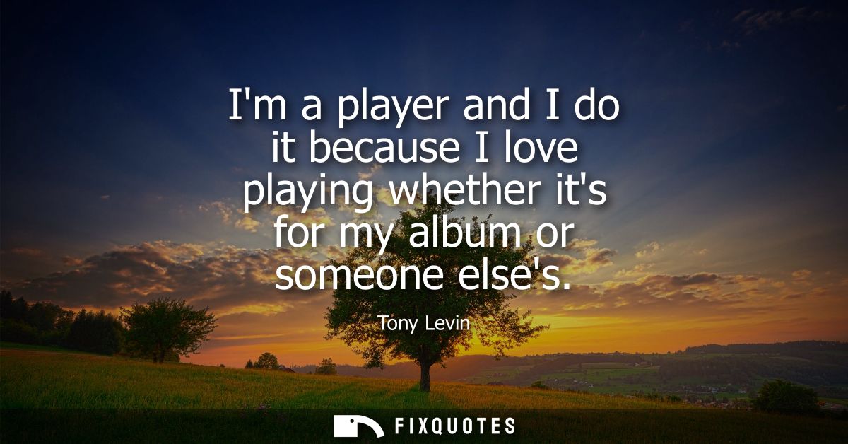 Im a player and I do it because I love playing whether its for my album or someone elses