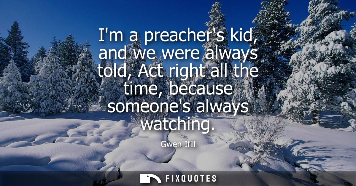 Im a preachers kid, and we were always told, Act right all the time, because someones always watching