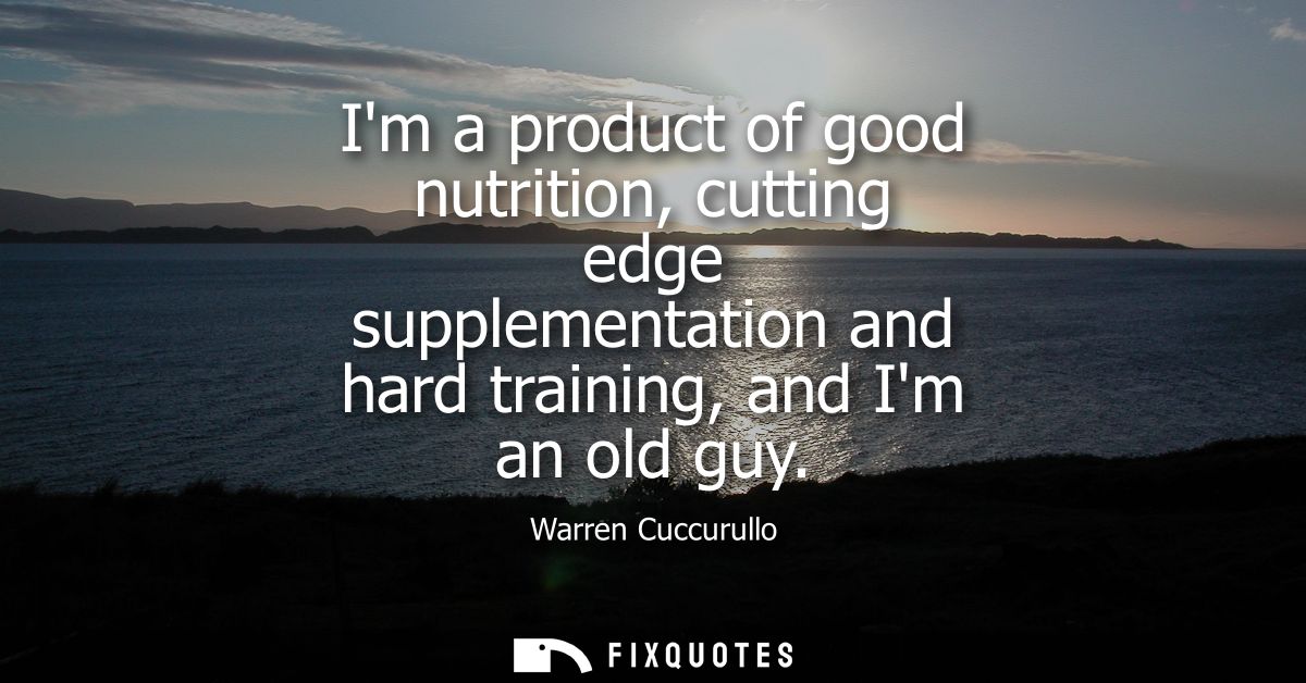 Im a product of good nutrition, cutting edge supplementation and hard training, and Im an old guy