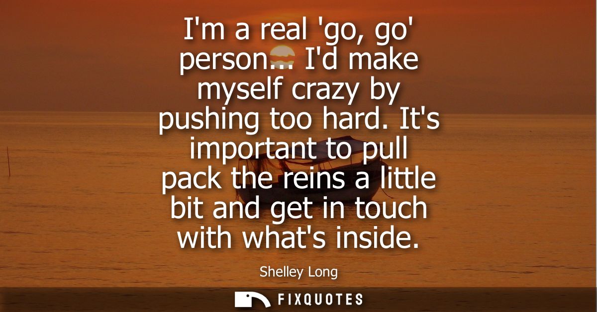 Im a real go, go person... Id make myself crazy by pushing too hard. Its important to pull pack the reins a little bit a