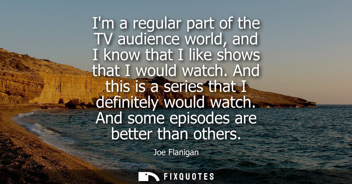 Im a regular part of the TV audience world, and I know that I like shows that I would watch. And this is a series that I