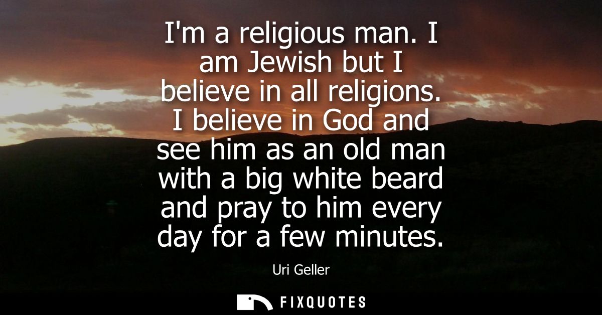 Im a religious man. I am Jewish but I believe in all religions. I believe in God and see him as an old man with a big wh
