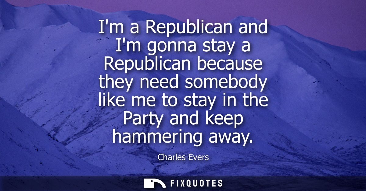 Im a Republican and Im gonna stay a Republican because they need somebody like me to stay in the Party and keep hammerin