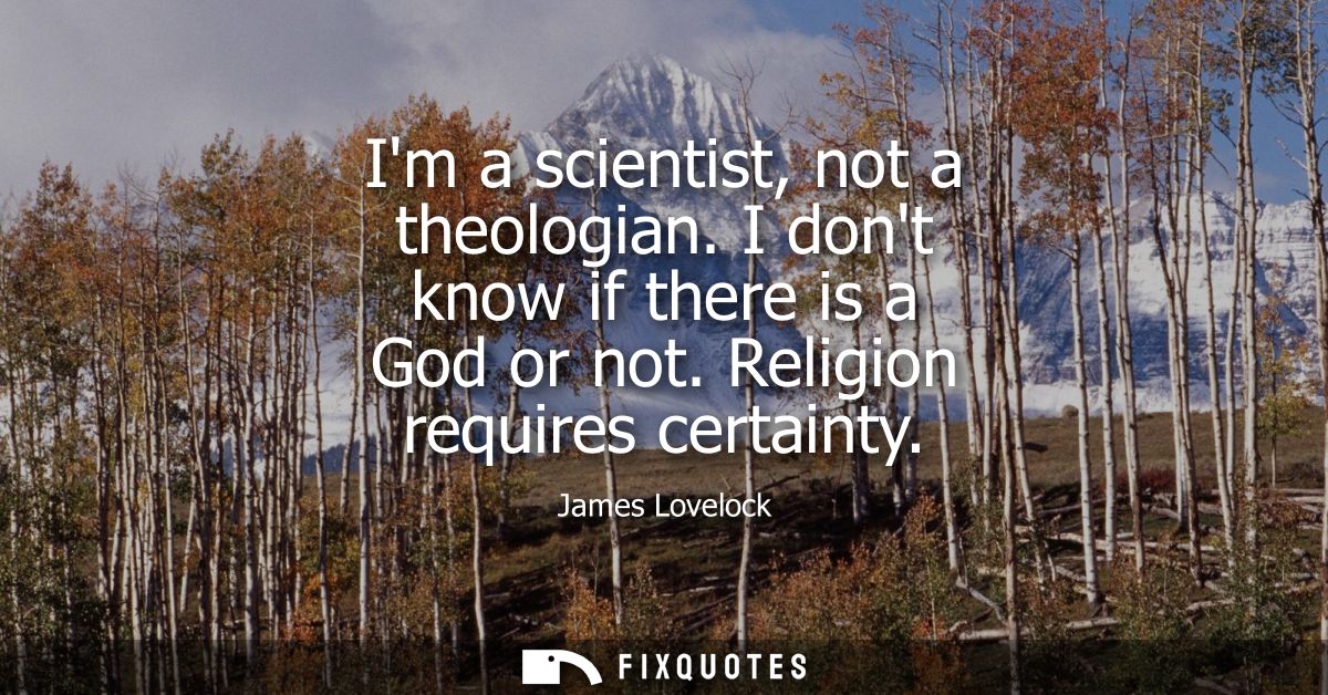 Im a scientist, not a theologian. I dont know if there is a God or not. Religion requires certainty