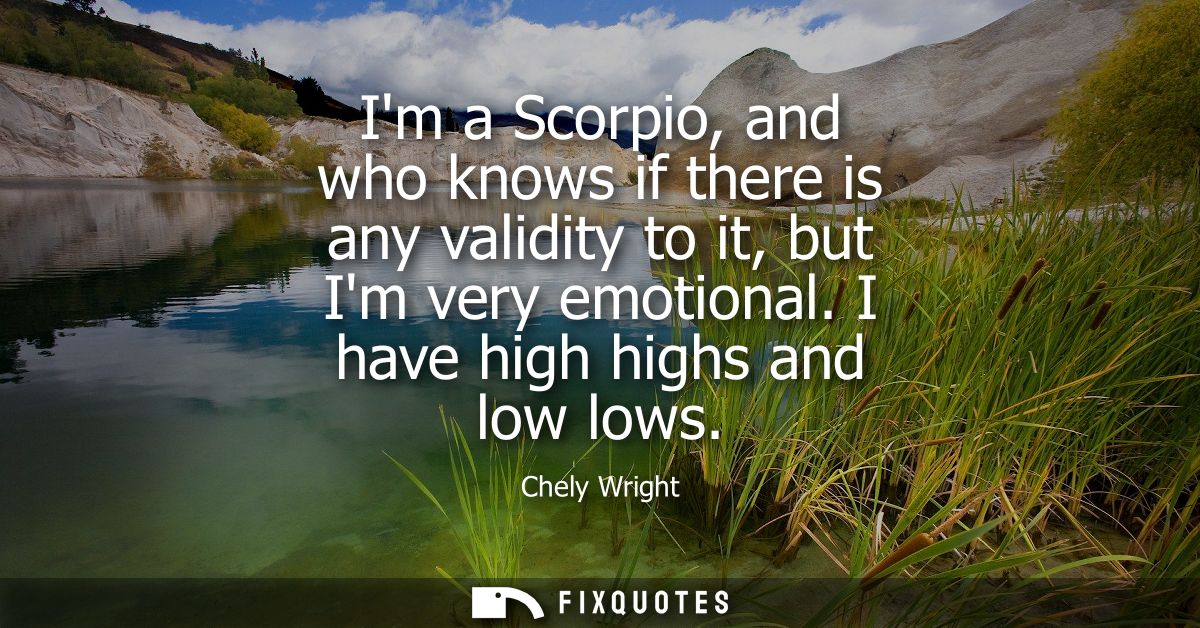 Im a Scorpio, and who knows if there is any validity to it, but Im very emotional. I have high highs and low lows