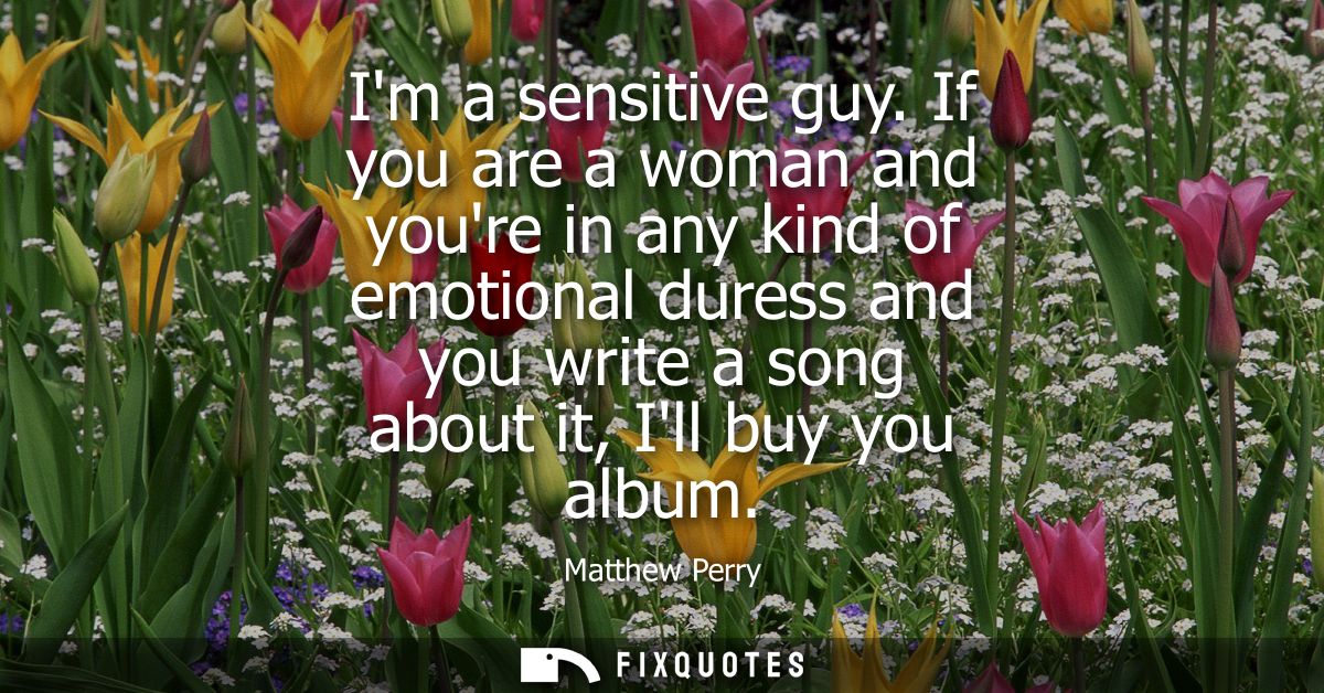 Im a sensitive guy. If you are a woman and youre in any kind of emotional duress and you write a song about it, Ill buy 
