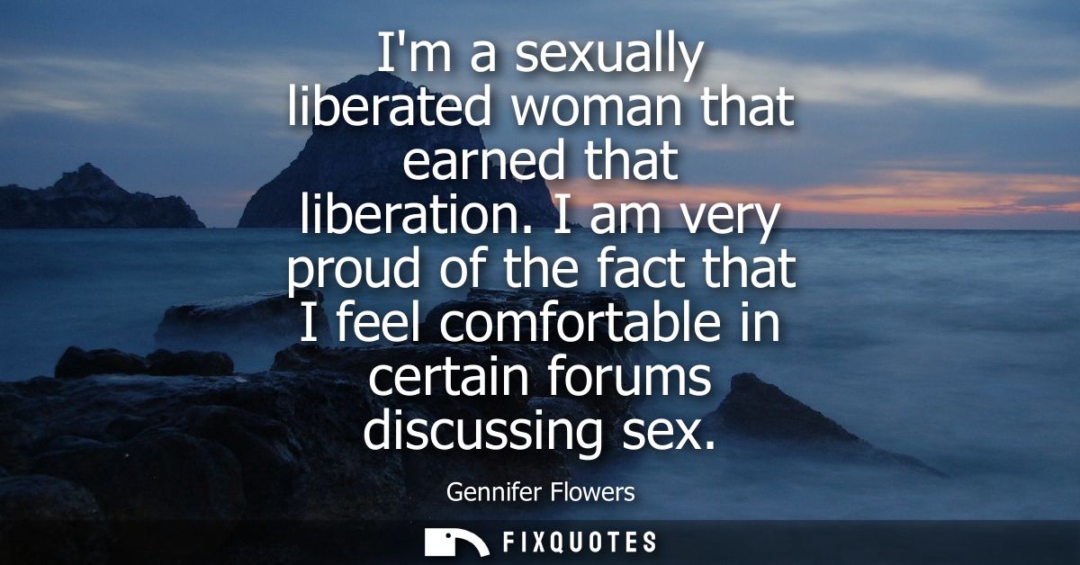 Im a sexually liberated woman that earned that liberation. I am very proud of the fact that I feel comfortable in certai