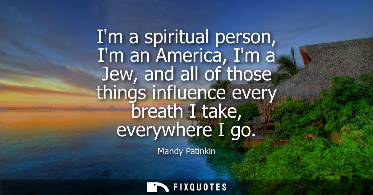 Im a spiritual person, Im an America, Im a Jew, and all of those things influence every breath I take, everywhere I go