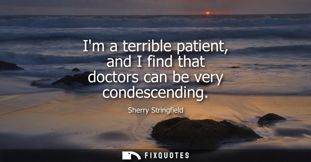 Im a terrible patient, and I find that doctors can be very condescending