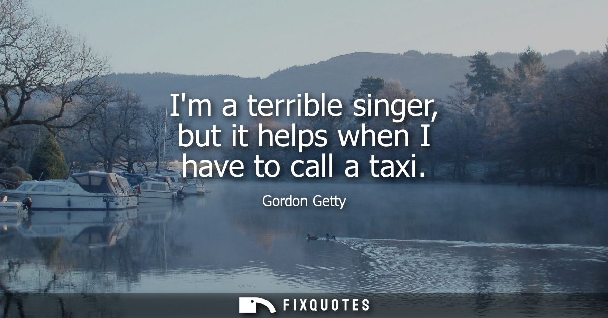 Im a terrible singer, but it helps when I have to call a taxi