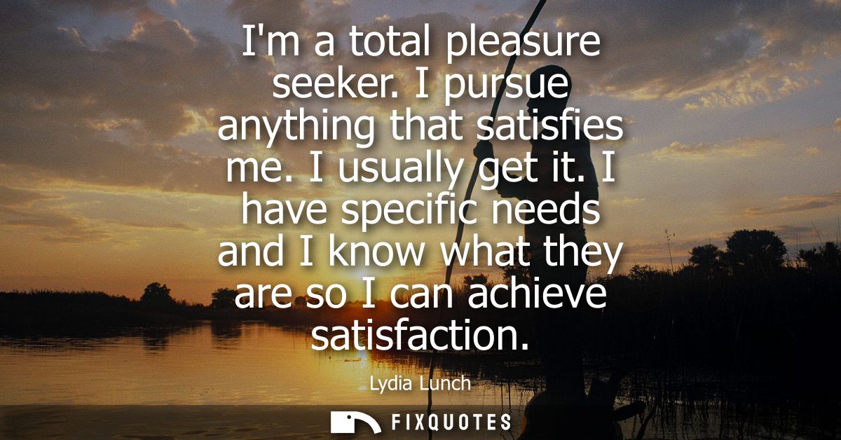 Im a total pleasure seeker. I pursue anything that satisfies me. I usually get it. I have specific needs and I know what