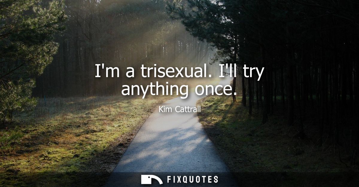 Im a trisexual. Ill try anything once