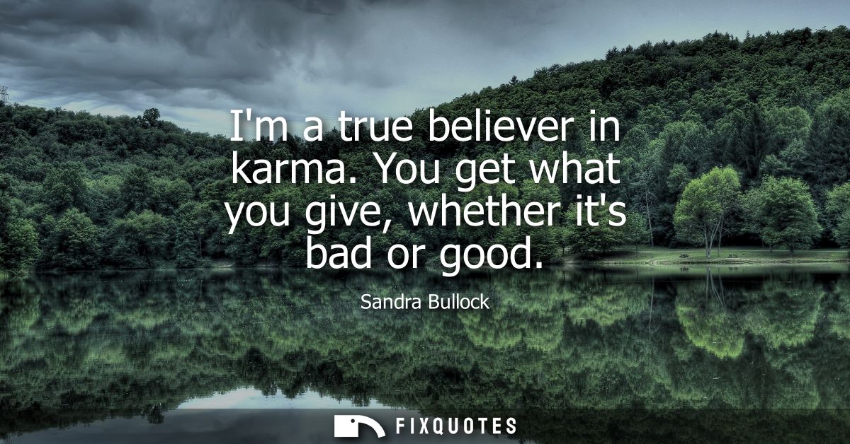 Im a true believer in karma. You get what you give, whether its bad or good