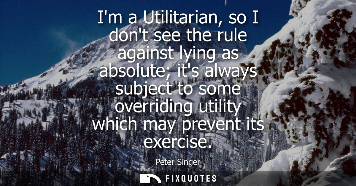 Im a Utilitarian, so I dont see the rule against lying as absolute its always subject to some overriding utility which m
