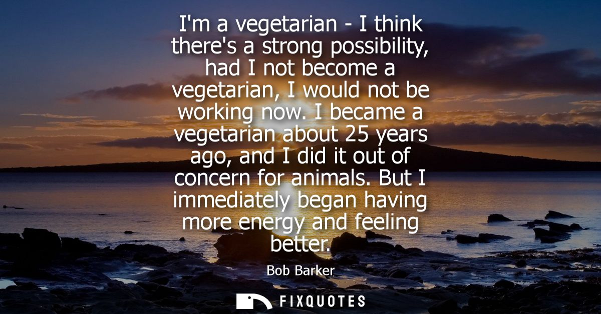 Im a vegetarian - I think theres a strong possibility, had I not become a vegetarian, I would not be working now.