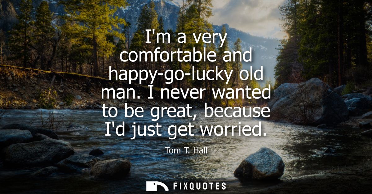 Im a very comfortable and happy-go-lucky old man. I never wanted to be great, because Id just get worried