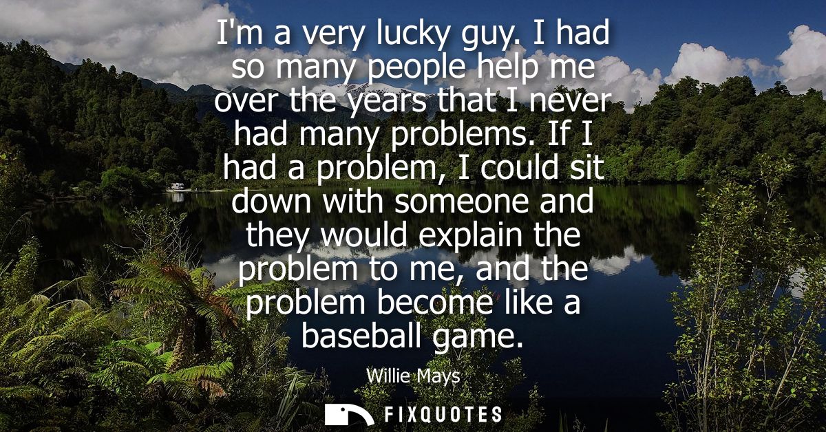Im a very lucky guy. I had so many people help me over the years that I never had many problems. If I had a problem, I c