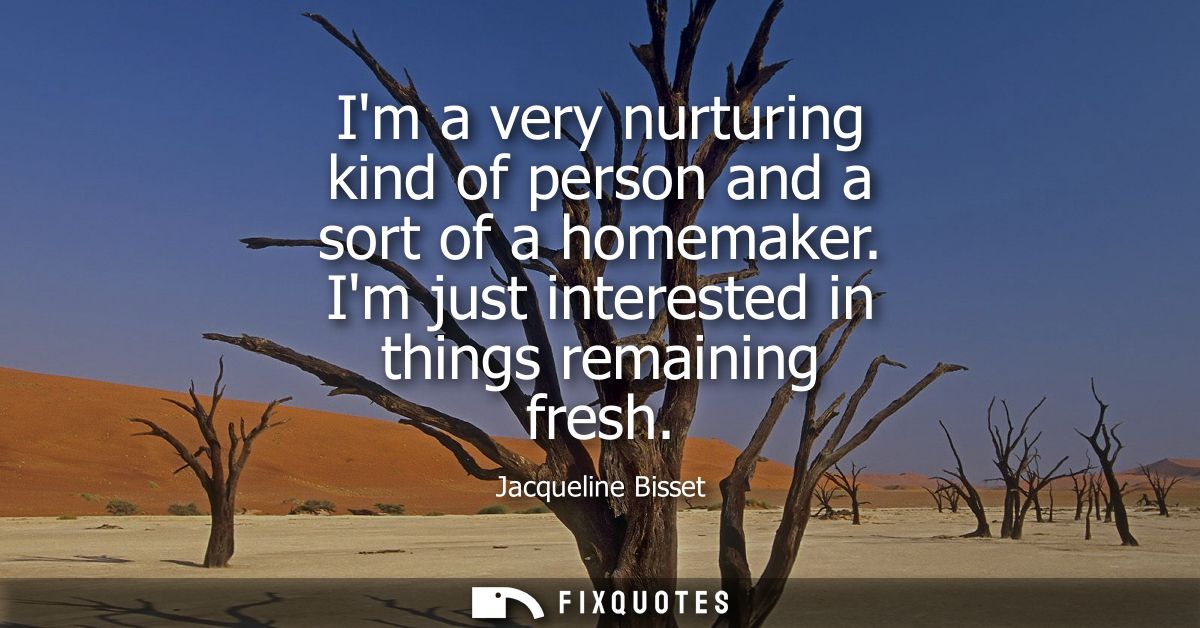 Im a very nurturing kind of person and a sort of a homemaker. Im just interested in things remaining fresh