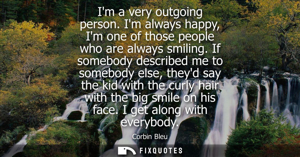 Im a very outgoing person. Im always happy, Im one of those people who are always smiling. If somebody described me to s