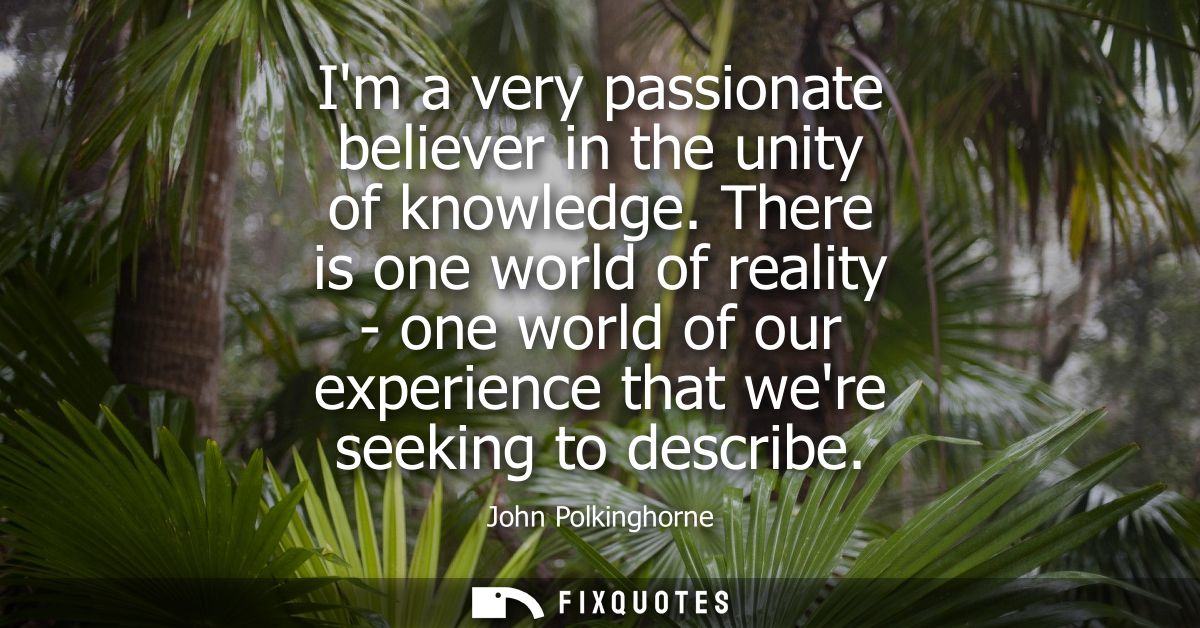 Im a very passionate believer in the unity of knowledge. There is one world of reality - one world of our experience tha