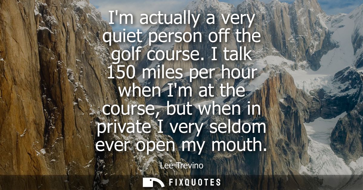 Im actually a very quiet person off the golf course. I talk 150 miles per hour when Im at the course, but when in privat