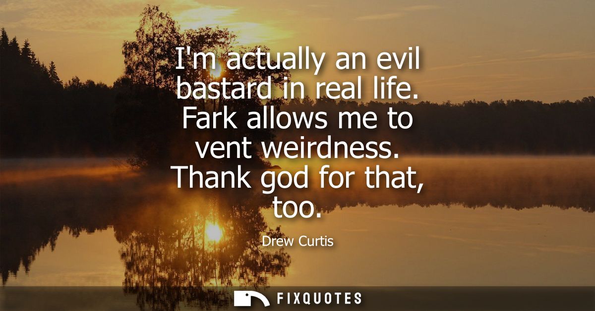 Im actually an evil bastard in real life. Fark allows me to vent weirdness. Thank god for that, too